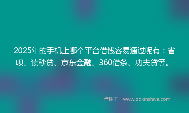2025年的手机上哪个平台借钱容易通过呢有：省呗、读秒贷、京东金融、360借条、功夫贷等。