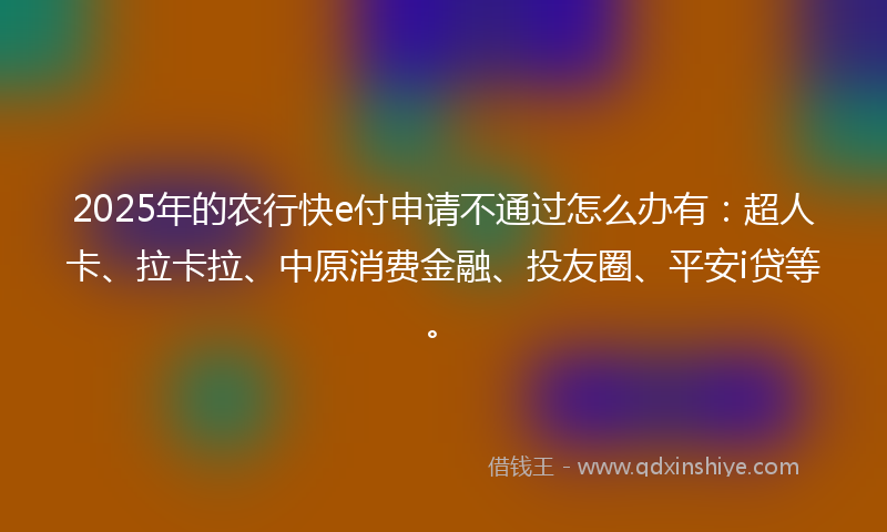 2025年的农行快e付申请不通过怎么办有：超人卡、拉卡拉、中原消费金融、投友圈、平安i贷等。