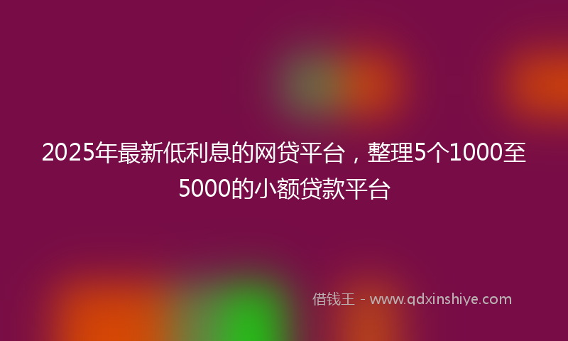 2025年最新低利息的网贷平台，整理5个1000至5000的小额贷款平台