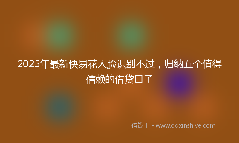 2025年最新快易花人脸识别不过，归纳五个值得信赖的借贷口子