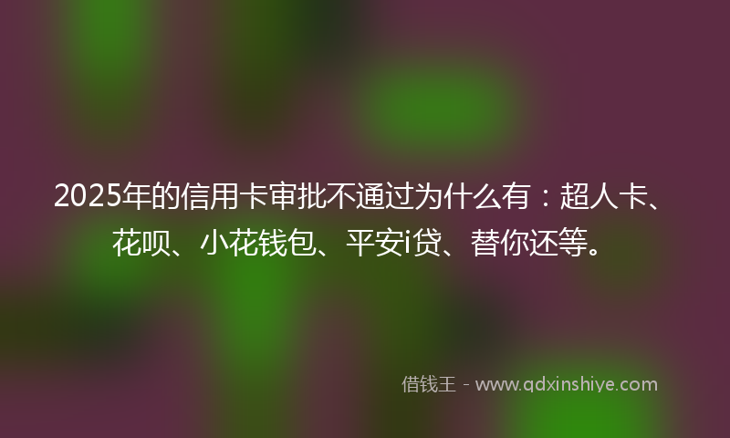 2025年的信用卡审批不通过为什么有：超人卡、花呗、小花钱包、平安i贷、替你还等。