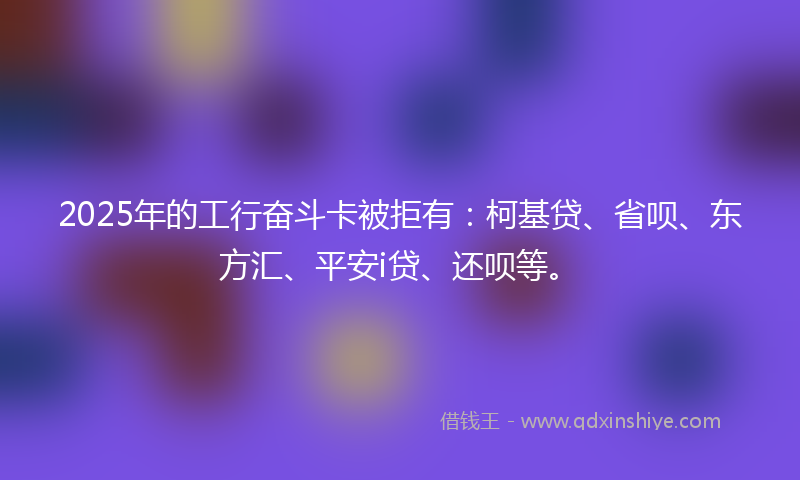 2025年的工行奋斗卡被拒有：柯基贷、省呗、东方汇、平安i贷、还呗等。