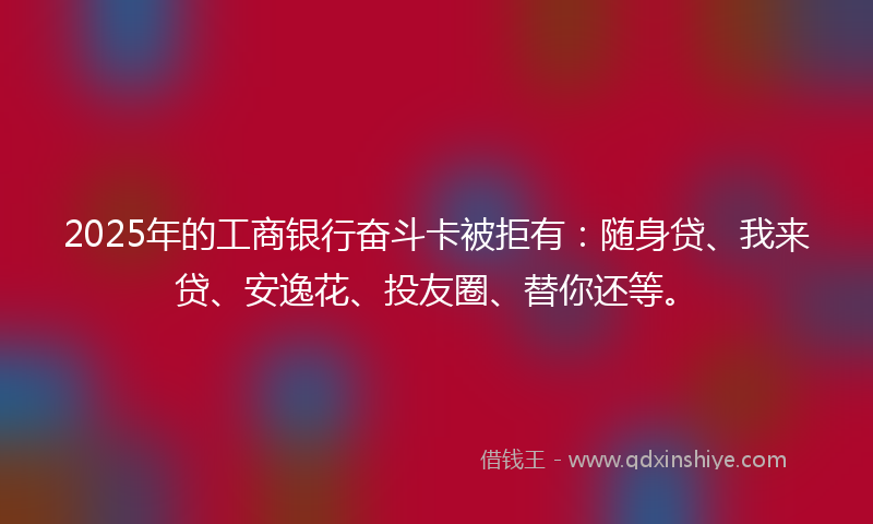 2025年的工商银行奋斗卡被拒有：随身贷、我来贷、安逸花、投友圈、替你还等。