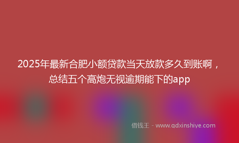 2025年最新合肥小额贷款当天放款多久到账啊，总结五个高炮无视逾期能下的app