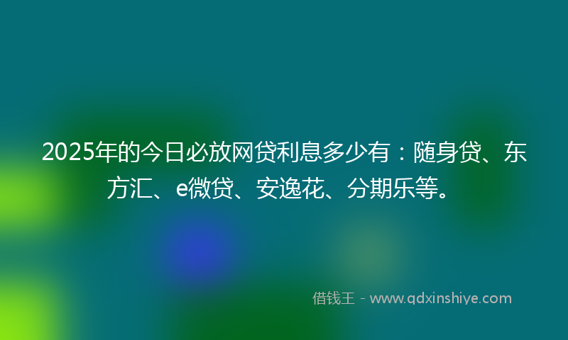 2025年的今日必放网贷利息多少有：随身贷、东方汇、e微贷、安逸花、分期乐等。