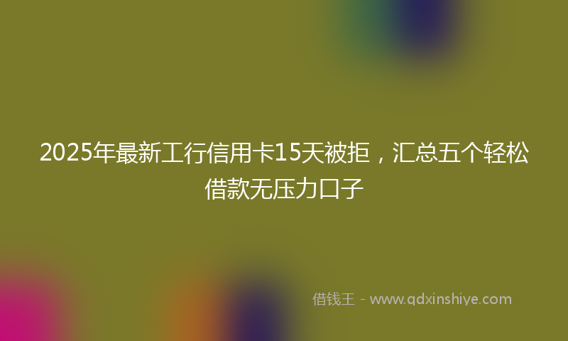 2025年最新工行信用卡15天被拒，汇总五个轻松借款无压力口子