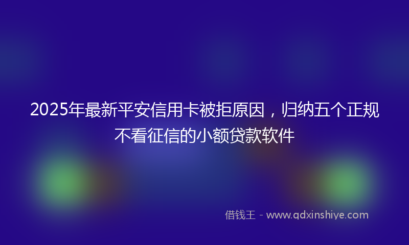 2025年最新平安信用卡被拒原因，归纳五个正规不看征信的小额贷款软件