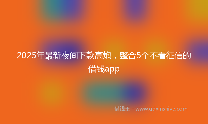 2025年最新夜间下款高炮，整合5个不看征信的借钱app