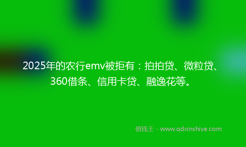 2025年的农行emv被拒有：拍拍贷、微粒贷、360借条、信用卡贷、融逸花等。