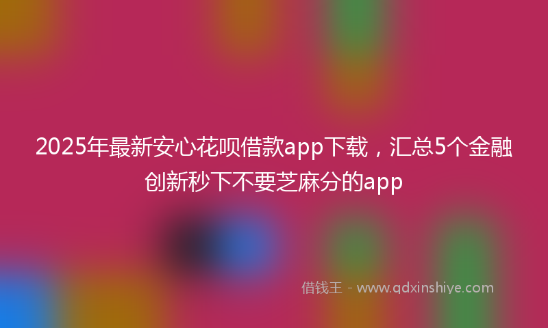 2025年最新安心花呗借款app下载，汇总5个金融创新秒下不要芝麻分的app