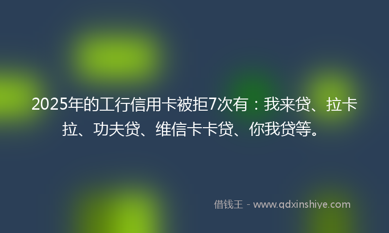 2025年的工行信用卡被拒7次有：我来贷、拉卡拉、功夫贷、维信卡卡贷、你我贷等。