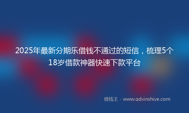 2025年最新分期乐借钱不通过的短信，梳理5个18岁借款神器快速下款平台