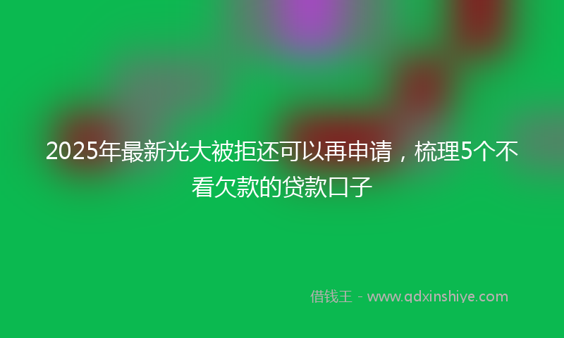 2025年最新光大被拒还可以再申请，梳理5个不看欠款的贷款口子