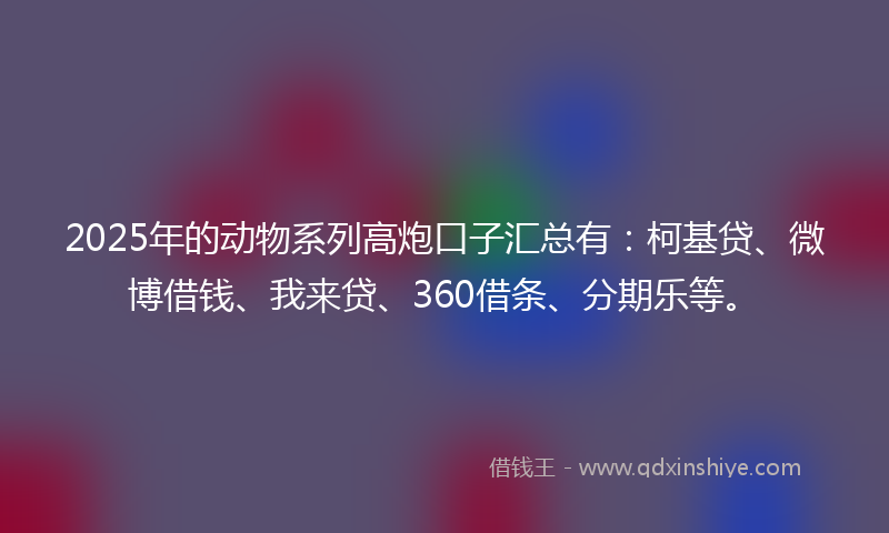 2025年的动物系列高炮口子汇总有：柯基贷、微博借钱、我来贷、360借条、分期乐等。