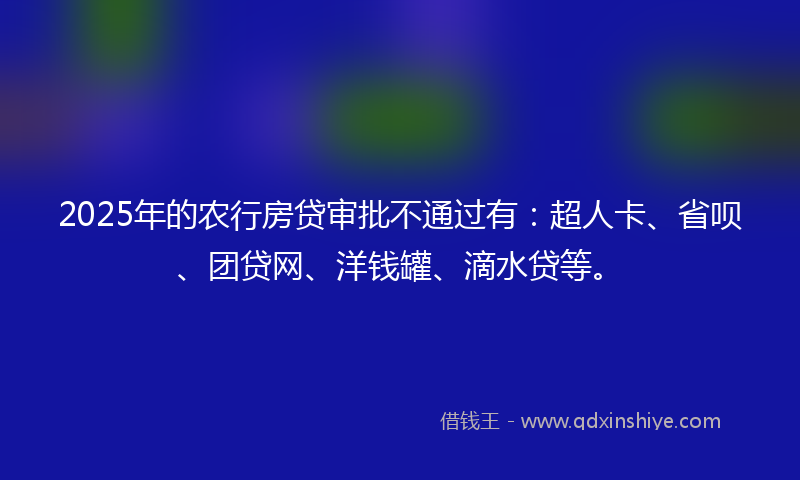 2025年的农行房贷审批不通过有：超人卡、省呗、团贷网、洋钱罐、滴水贷等。
