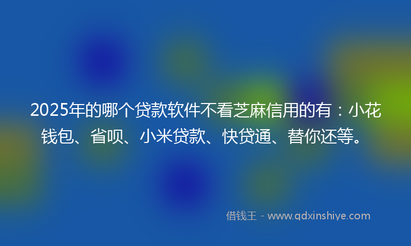 2025年的哪个贷款软件不看芝麻信用的有：小花钱包、省呗、小米贷款、快贷通、替你还等。