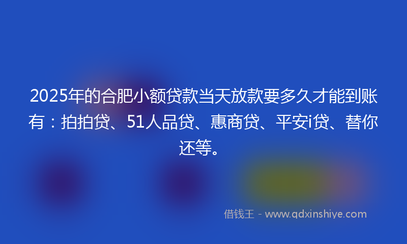 2025年的合肥小额贷款当天放款要多久才能到账有：拍拍贷、51人品贷、惠商贷、平安i贷、替你还等。