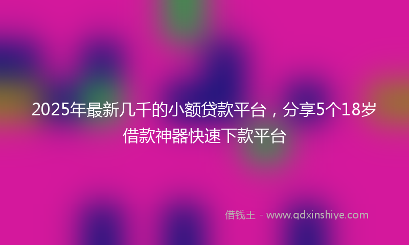 2025年最新几千的小额贷款平台，分享5个18岁借款神器快速下款平台