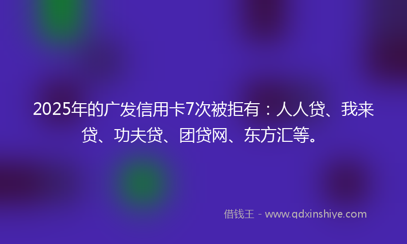 2025年的广发信用卡7次被拒有：人人贷、我来贷、功夫贷、团贷网、东方汇等。