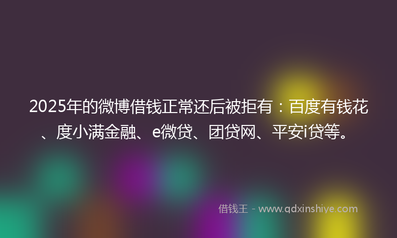 2025年的微博借钱正常还后被拒有：百度有钱花、度小满金融、e微贷、团贷网、平安i贷等。