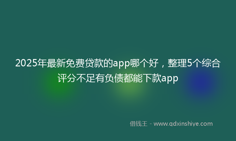 2025年最新免费贷款的app哪个好，整理5个综合评分不足有负债都能下款app