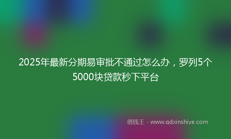 2025年最新分期易审批不通过怎么办，罗列5个5000块贷款秒下平台