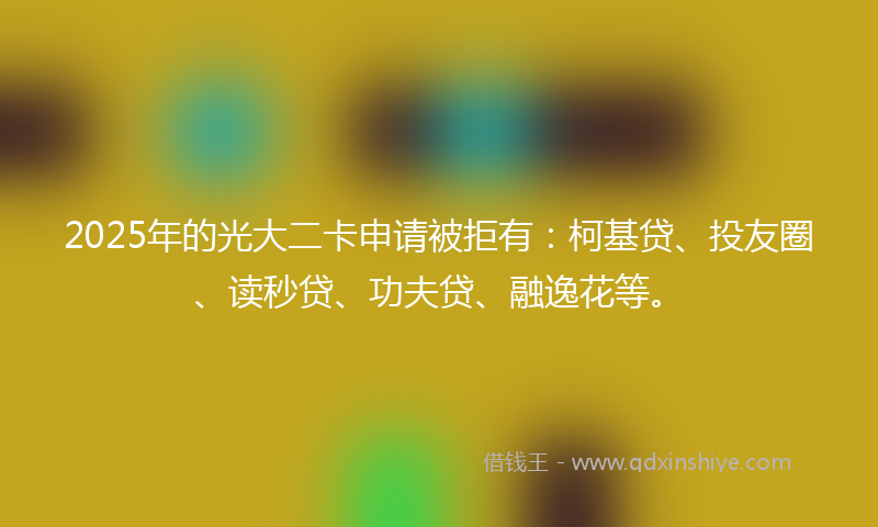 2025年的光大二卡申请被拒有：柯基贷、投友圈、读秒贷、功夫贷、融逸花等。