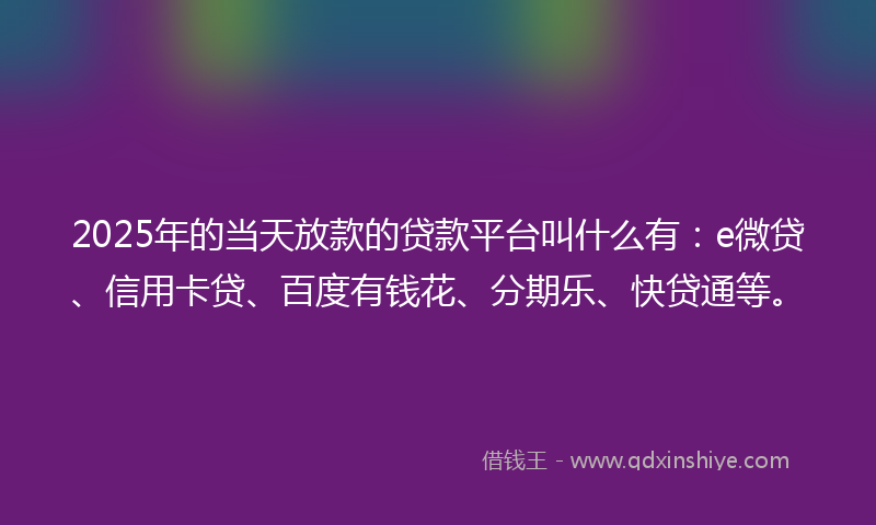 2025年的当天放款的贷款平台叫什么有：e微贷、信用卡贷、百度有钱花、分期乐、快贷通等。