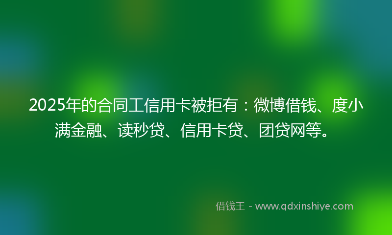 2025年的合同工信用卡被拒有：微博借钱、度小满金融、读秒贷、信用卡贷、团贷网等。