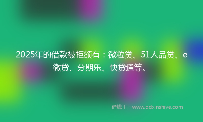 2025年的借款被拒额有：微粒贷、51人品贷、e微贷、分期乐、快贷通等。