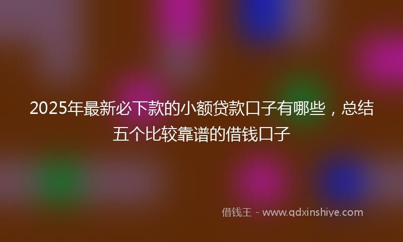 2025年最新必下款的小额贷款口子有哪些，总结五个比较靠谱的借钱口子