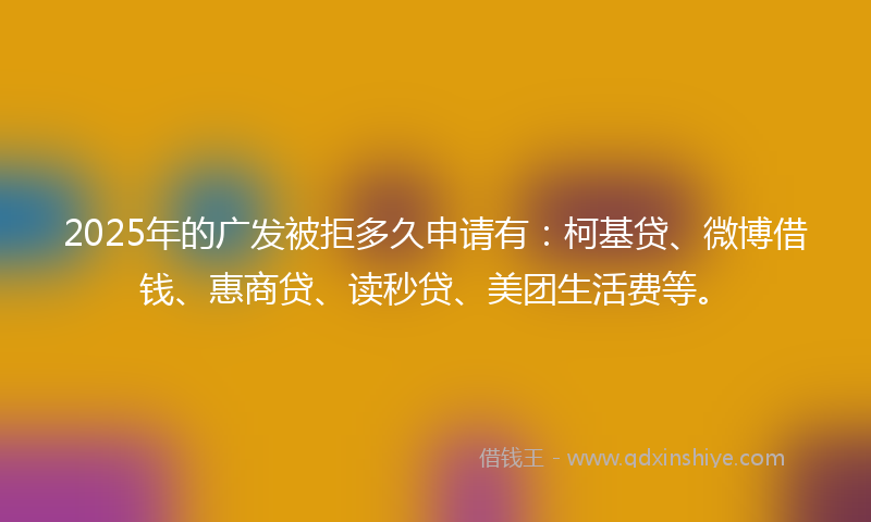 2025年的广发被拒多久申请有：柯基贷、微博借钱、惠商贷、读秒贷、美团生活费等。