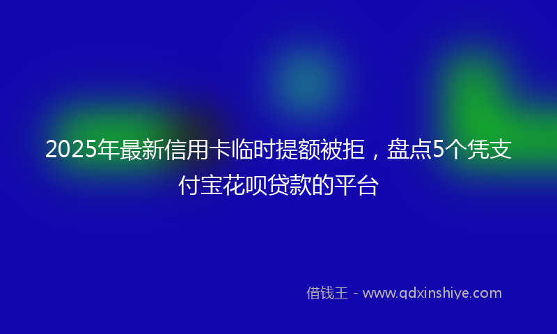 2025年最新信用卡临时提额被拒，盘点5个凭支付宝花呗贷款的平台
