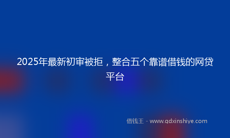 2025年最新初审被拒，整合五个靠谱借钱的网贷平台