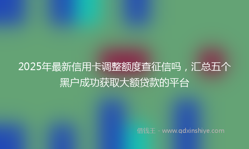 2025年最新信用卡调整额度查征信吗，汇总五个黑户成功获取大额贷款的平台