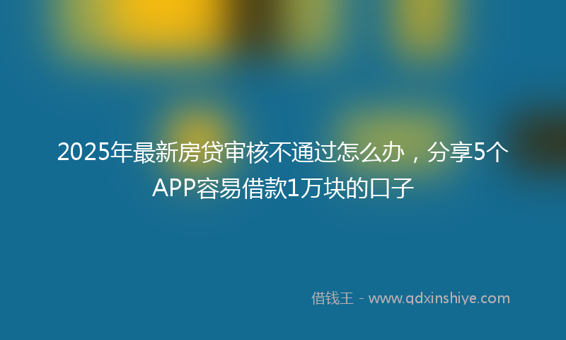 2025年最新房贷审核不通过怎么办，分享5个APP容易借款1万块的口子