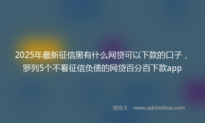 2025年最新征信黑有什么网贷可以下款的口子，罗列5个不看征信负债的网贷百分百下款app