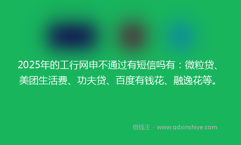 2025年的工行网申不通过有短信吗有：微粒贷、美团生活费、功夫贷、百度有钱花、融逸花等。