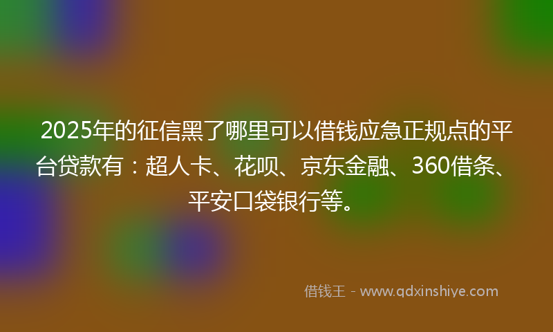 2025年的征信黑了哪里可以借钱应急正规点的平台贷款有：超人卡、花呗、京东金融、360借条、平安口袋银行等。