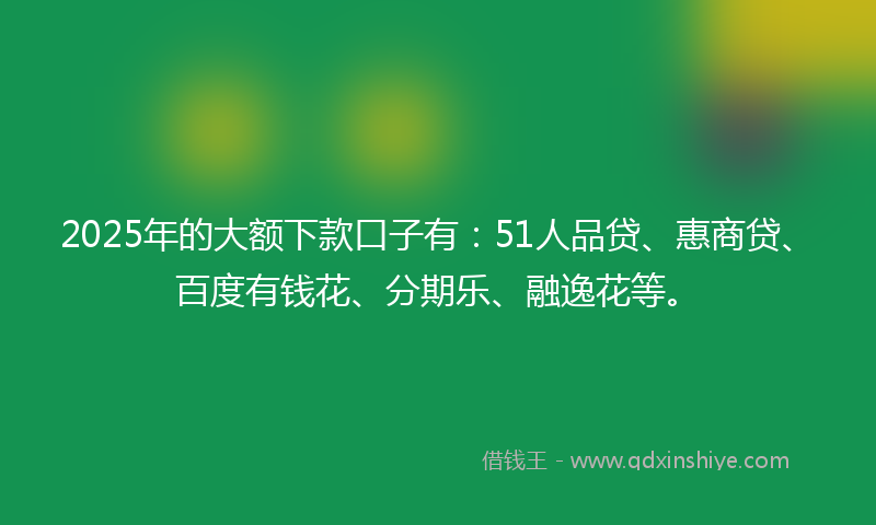 2025年的大额下款口子有：51人品贷、惠商贷、百度有钱花、分期乐、融逸花等。