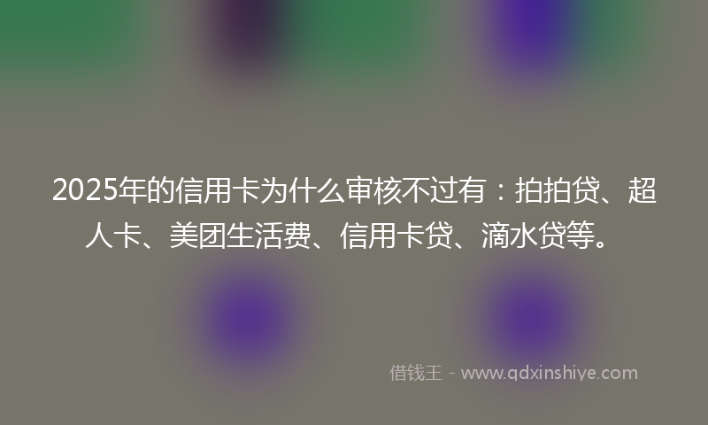 2025年的信用卡为什么审核不过有：拍拍贷、超人卡、美团生活费、信用卡贷、滴水贷等。