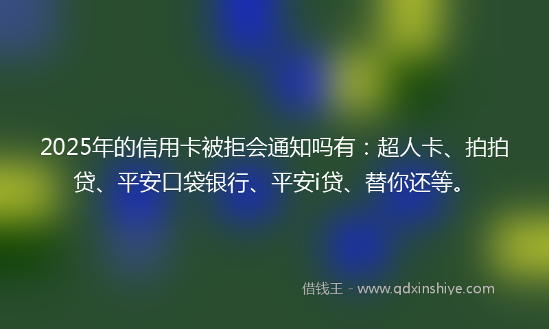 2025年的信用卡被拒会通知吗有：超人卡、拍拍贷、平安口袋银行、平安i贷、替你还等。