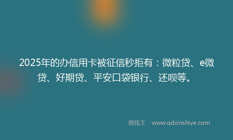 2025年的办信用卡被征信秒拒有：微粒贷、e微贷、好期贷、平安口袋银行、还呗等。