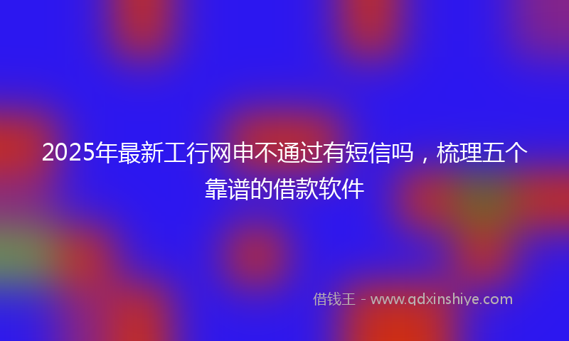 2025年最新工行网申不通过有短信吗，梳理五个靠谱的借款软件