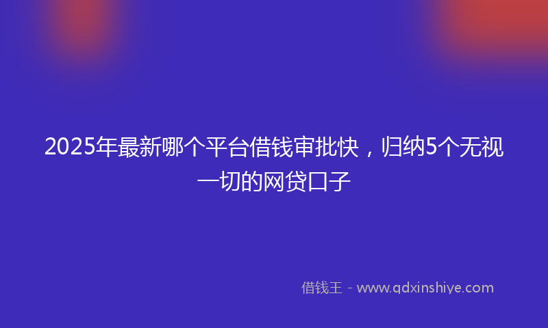 2025年最新哪个平台借钱审批快，归纳5个无视一切的网贷口子