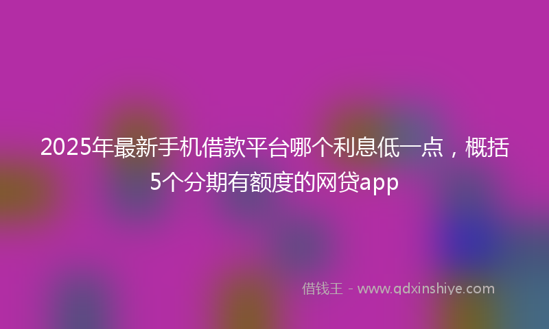 2025年最新手机借款平台哪个利息低一点，概括5个分期有额度的网贷app