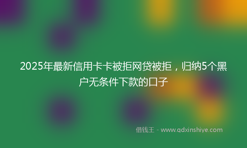 2025年最新信用卡卡被拒网贷被拒，归纳5个黑户无条件下款的口子