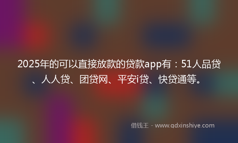 2025年的可以直接放款的贷款app有：51人品贷、人人贷、团贷网、平安i贷、快贷通等。