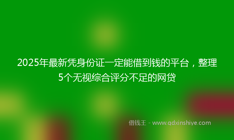 2025年最新凭身份证一定能借到钱的平台，整理5个无视综合评分不足的网贷