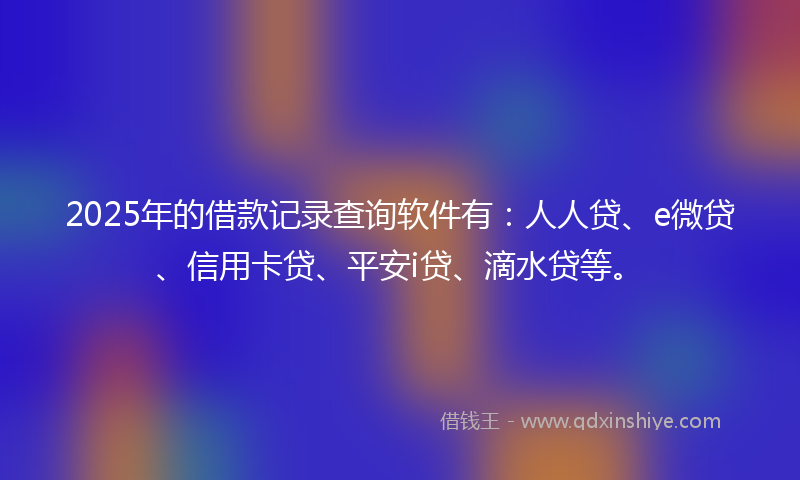 2025年的借款记录查询软件有：人人贷、e微贷、信用卡贷、平安i贷、滴水贷等。
